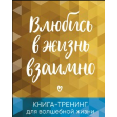 Закохайся в життя взаємно. Книга-тренінг для чарівного життя